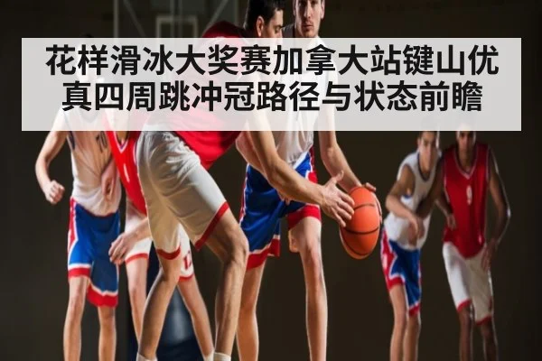 花样滑冰大奖赛加拿大站键山优真四周跳冲冠路径与状态前瞻