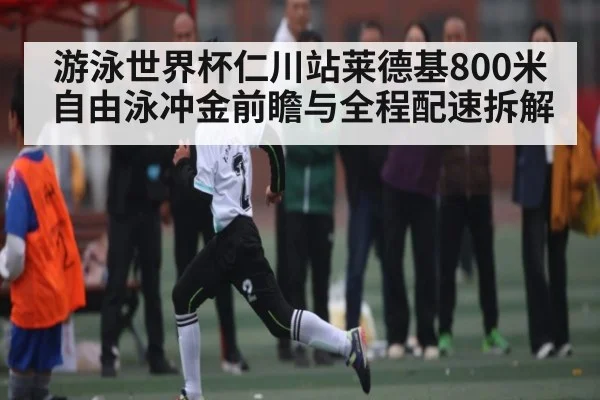 游泳世界杯仁川站莱德基800米自由泳冲金前瞻与全程配速拆解